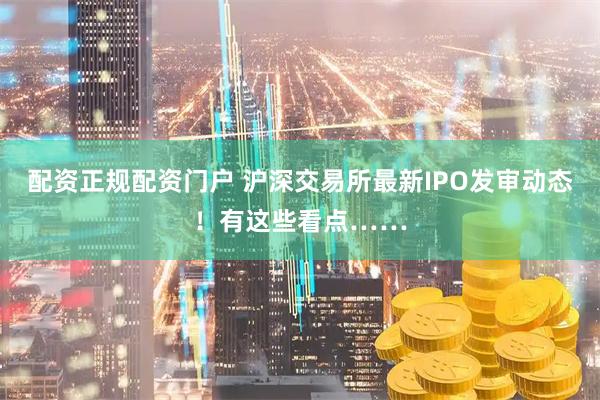 配资正规配资门户 沪深交易所最新IPO发审动态！有这些看点……