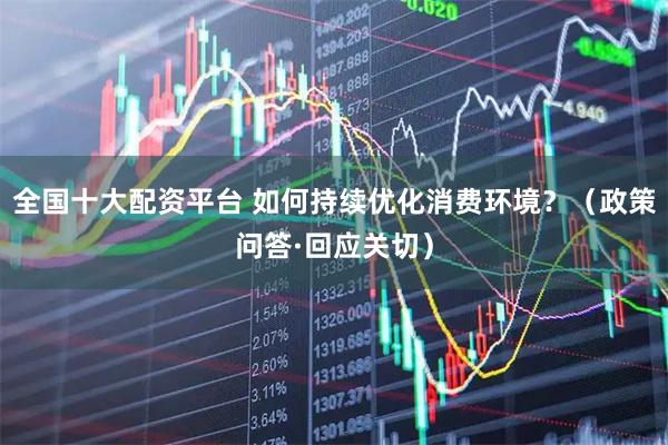 全国十大配资平台 如何持续优化消费环境？（政策问答·回应关切）