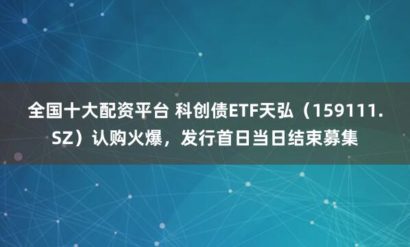 全国十大配资平台 科创债ETF天弘（159111.SZ）认购火爆，发行首日当日结束募集