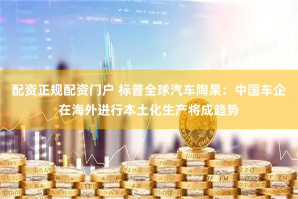 配资正规配资门户 标普全球汽车陶杲：中国车企在海外进行本土化生产将成趋势