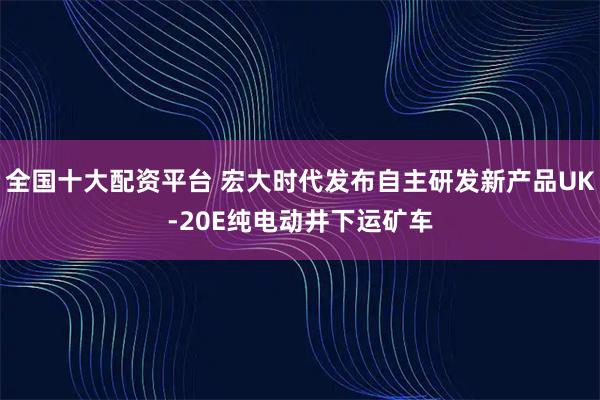 全国十大配资平台 宏大时代发布自主研发新产品UK-20E纯电动井下运矿车