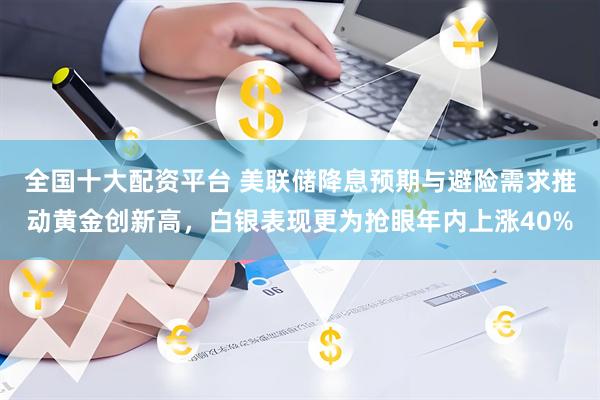 全国十大配资平台 美联储降息预期与避险需求推动黄金创新高，白银表现更为抢眼年内上涨40%