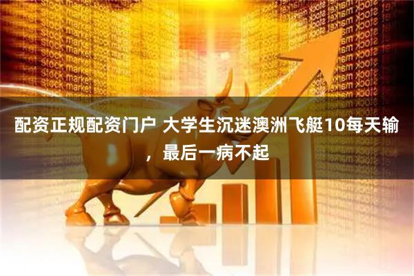 配资正规配资门户 大学生沉迷澳洲飞艇10每天输，最后一病不起