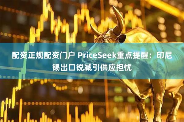 配资正规配资门户 PriceSeek重点提醒：印尼锡出口锐减引供应担忧