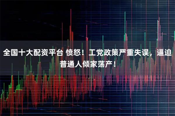 全国十大配资平台 愤怒！工党政策严重失误，逼迫普通人倾家荡产！