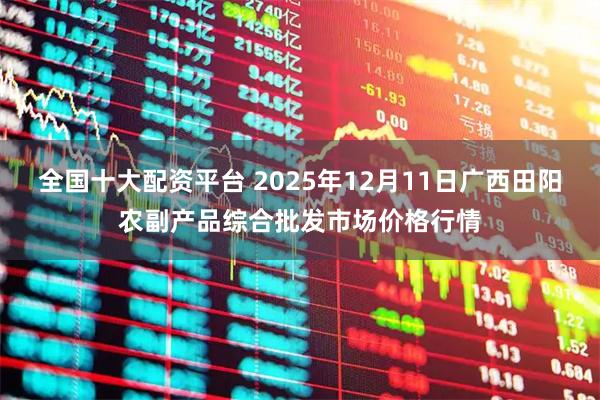 全国十大配资平台 2025年12月11日广西田阳农副产品综合批发市场价格行情