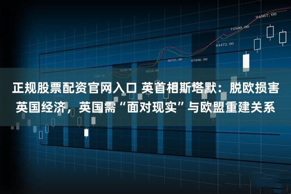 正规股票配资官网入口 英首相斯塔默：脱欧损害英国经济，英国需“面对现实”与欧盟重建关系