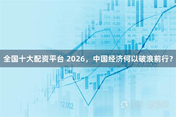 全国十大配资平台 2026，中国经济何以破浪前行？