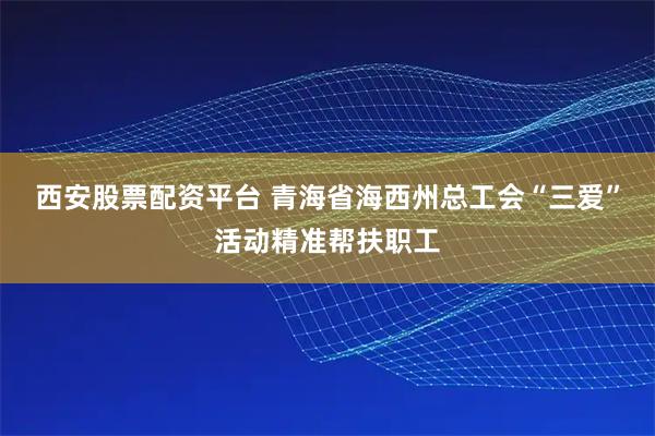 西安股票配资平台 青海省海西州总工会“三爱”活动精准帮扶职工
