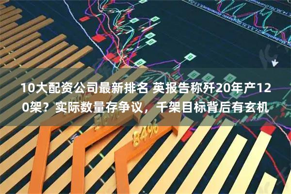 10大配资公司最新排名 英报告称歼20年产120架？实际数量存争议，千架目标背后有玄机
