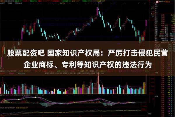 股票配资吧 国家知识产权局：严厉打击侵犯民营企业商标、专利等知识产权的违法行为