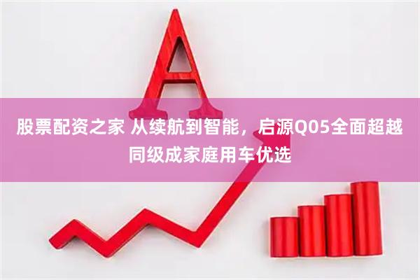 股票配资之家 从续航到智能，启源Q05全面超越同级成家庭用车优选
