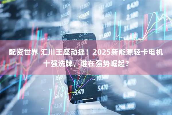 配资世界 汇川王座动摇！2025新能源轻卡电机十强洗牌，谁在强势崛起？