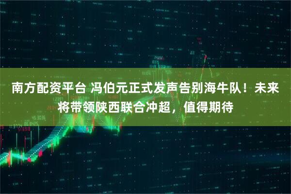 南方配资平台 冯伯元正式发声告别海牛队！未来将带领陕西联合冲超，值得期待