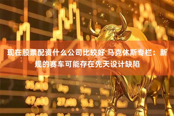 现在股票配资什么公司比较好 马克休斯专栏：新规的赛车可能存在先天设计缺陷