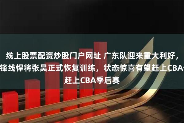 线上股票配资炒股门户网址 广东队迎来重大利好，2米05锋线悍将张昊正式恢复训练，状态惊喜有望赶上CBA季后赛