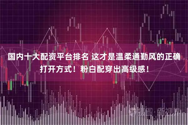 国内十大配资平台排名 这才是温柔通勤风的正确打开方式！粉白配穿出高级感！