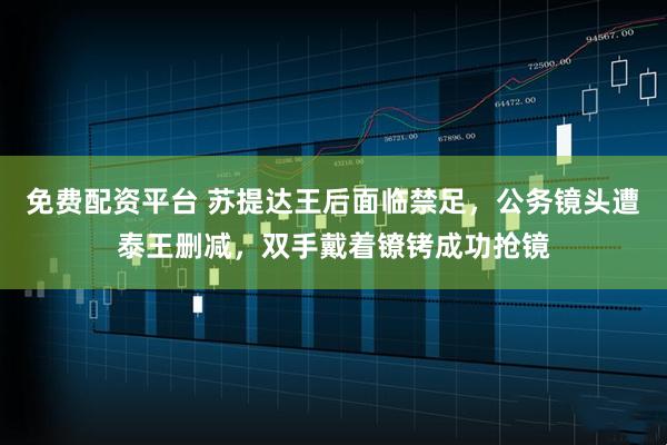 免费配资平台 苏提达王后面临禁足，公务镜头遭泰王删减，双手戴着镣铐成功抢镜