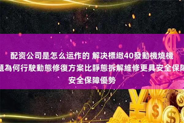 配资公司是怎么运作的 解决標緻40發動機燒機油問題為何行駛動態修復方案比靜態拆解維修更具安全保障優勢