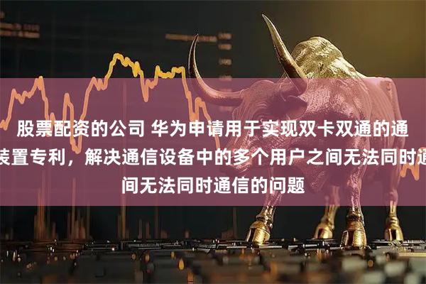 股票配资的公司 华为申请用于实现双卡双通的通信方法及装置专利，解决通信设备中的多个用户之间无法同时通信的问题