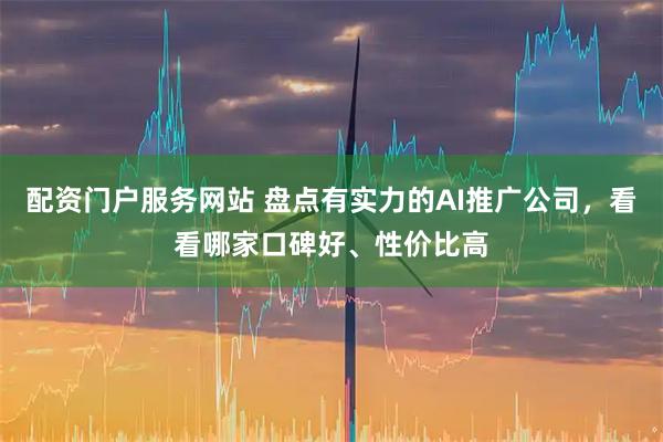 配资门户服务网站 盘点有实力的AI推广公司，看看哪家口碑好、性价比高