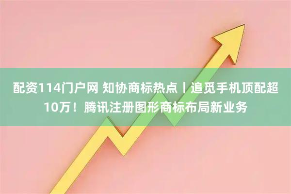 配资114门户网 知协商标热点丨追觅手机顶配超10万！腾讯注册图形商标布局新业务