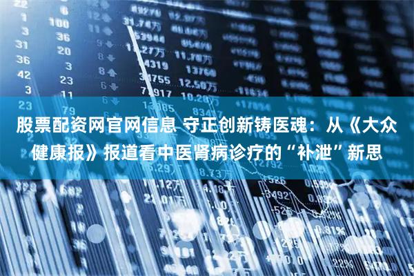 股票配资网官网信息 守正创新铸医魂：从《大众健康报》报道看中医肾病诊疗的“补泄”新思