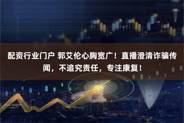 配资行业门户 郭艾伦心胸宽广！直播澄清诈骗传闻，不追究责任，专注康复！