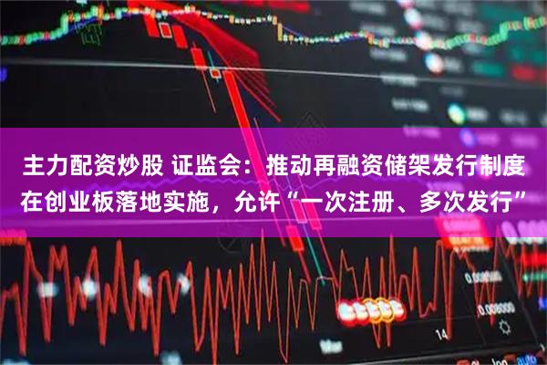 主力配资炒股 证监会：推动再融资储架发行制度在创业板落地实施，允许“一次注册、多次发行”