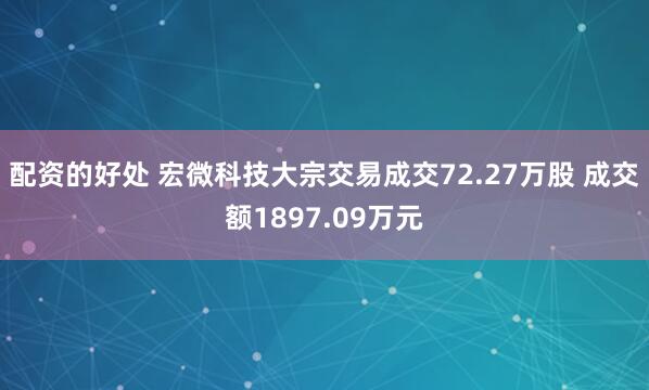 配资的好处 宏微科技大宗交易成交72.27万股 成交额1897.09万元