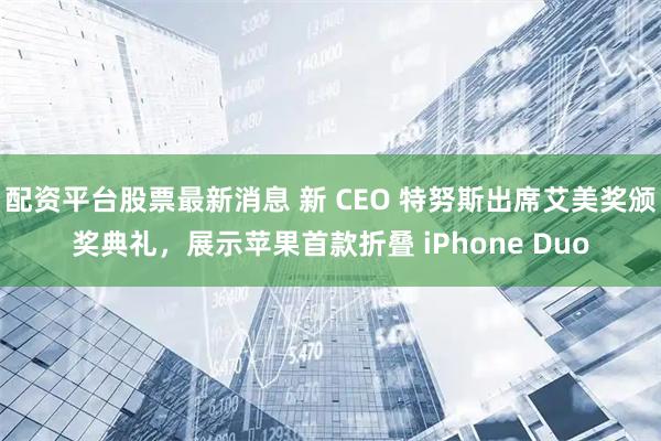 配资平台股票最新消息 新 CEO 特努斯出席艾美奖颁奖典礼，展示苹果首款折叠 iPhone Duo