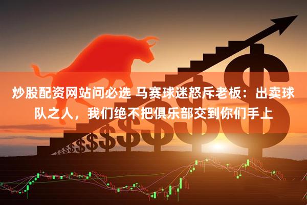 炒股配资网站问必选 马赛球迷怒斥老板：出卖球队之人，我们绝不把俱乐部交到你们手上